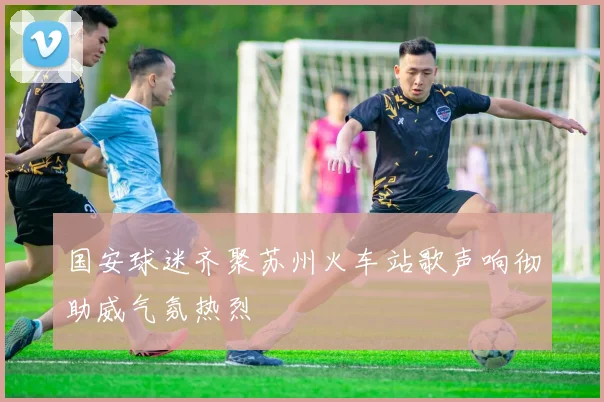 国安球迷齐聚苏州火车站歌声响彻助威气氛热烈
