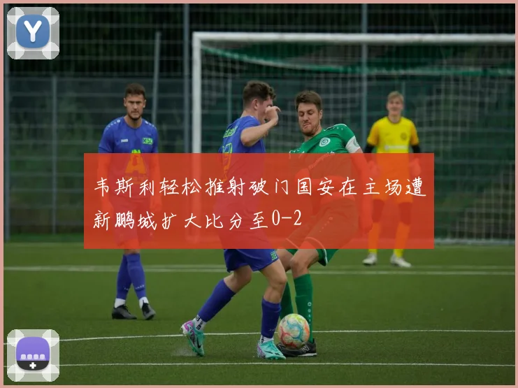 韦斯利轻松推射破门国安在主场遭新鹏城扩大比分至0-2