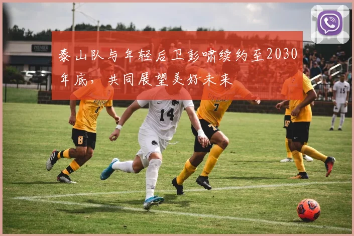 泰山队与年轻后卫彭啸续约至2030年底，共同展望美好未来