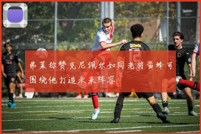 弗莱称赞克尼佩尔如同老将黄蜂可围绕他打造未来阵容