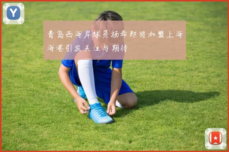 青岛西海岸球员杨希即将加盟上海海港引发关注与期待