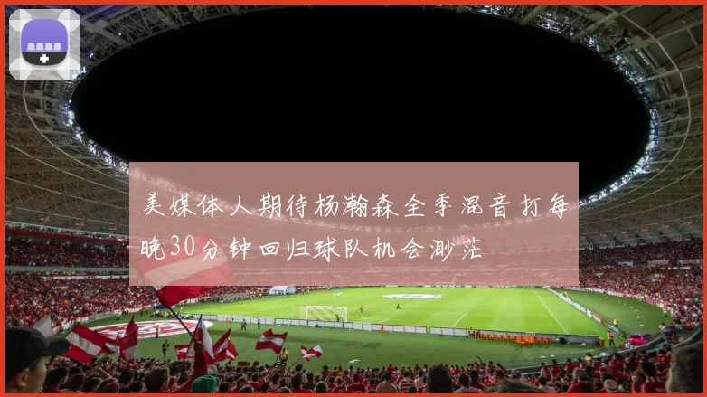 美媒体人期待杨瀚森全季混音打每晚30分钟回归球队机会渺茫