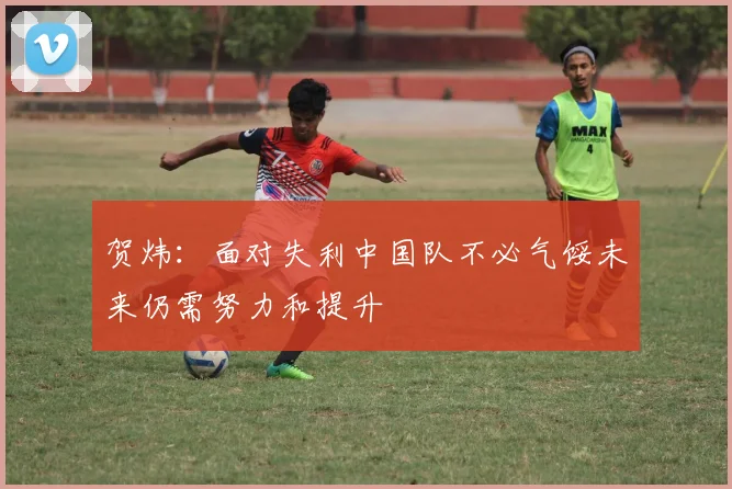 贺炜：面对失利中国队不必气馁未来仍需努力和提升