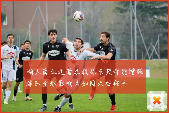 湖人商业运营总裁称东契奇能增强球队全球影响力如同大谷翔平