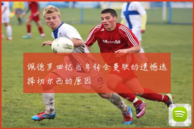 佩德罗回忆当年转会曼联的遗憾选择切尔西的原因