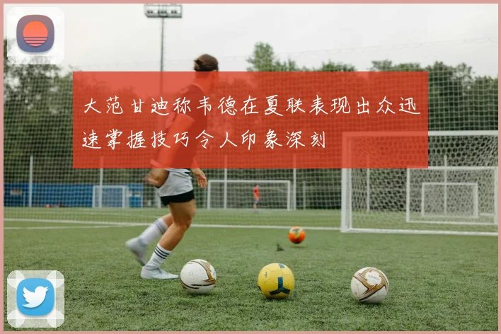 大范甘迪称韦德在夏联表现出众迅速掌握技巧令人印象深刻