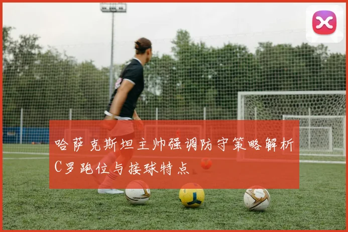 哈萨克斯坦主帅强调防守策略解析C罗跑位与接球特点