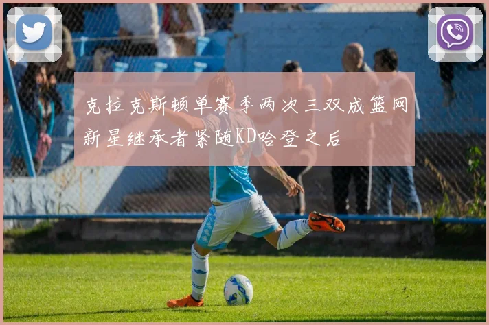 克拉克斯顿单赛季两次三双成篮网新星继承者紧随KD哈登之后