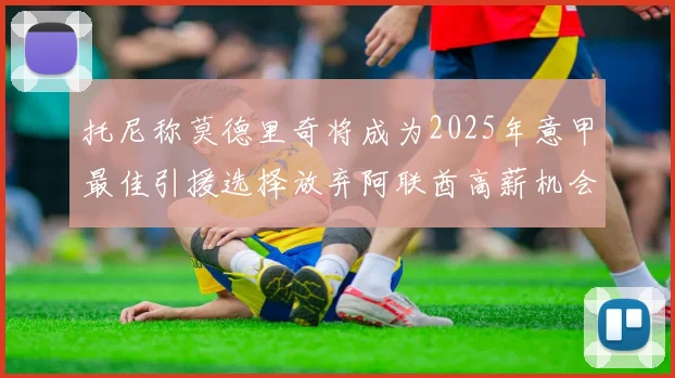 托尼称莫德里奇将成为2025年意甲最佳引援选择放弃阿联酋高薪机会