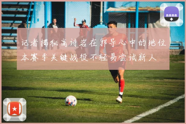 记者揭秘高诗岩在郭导心中的地位本赛季关键战役不轻易尝试新人