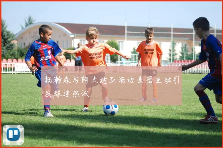 杨瀚森与阿夫迪亚场边亲密互动引发球迷热议