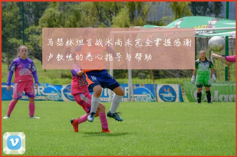马瑟林坦言战术尚未完全掌握感谢卢教练的悉心指导与帮助
