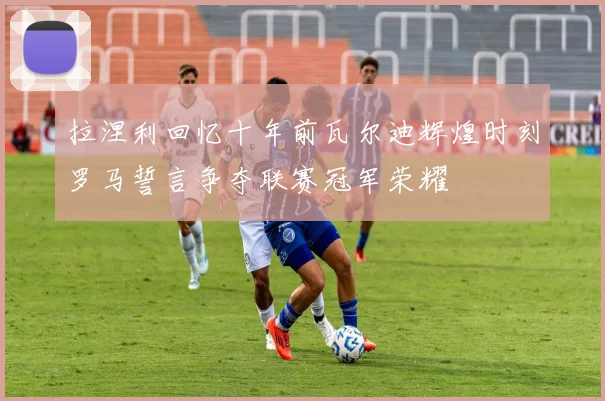 拉涅利回忆十年前瓦尔迪辉煌时刻罗马誓言争夺联赛冠军荣耀