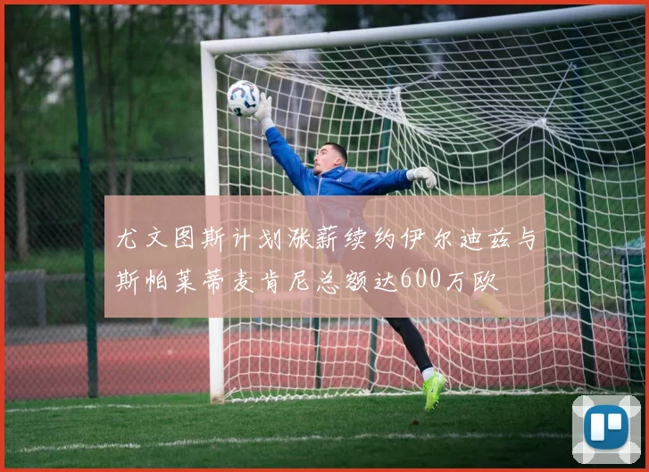 尤文图斯计划涨薪续约伊尔迪兹与斯帕莱蒂麦肯尼总额达600万欧