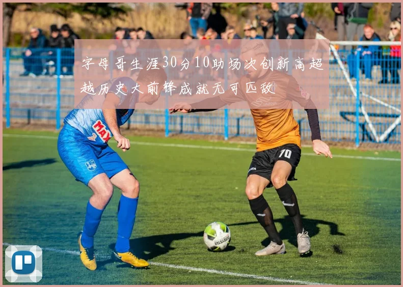字母哥生涯30分10助场次创新高超越历史大前锋成就无可匹敌