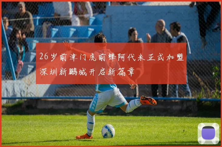 26岁前津门虎前锋阿代米正式加盟深圳新鹏城开启新篇章