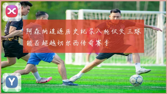 阿森纳追逐历史纪录八轮仅失三球能否超越切尔西传奇赛季