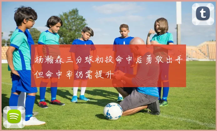 杨瀚森三分球初投命中后勇敢出手但命中率仍需提升