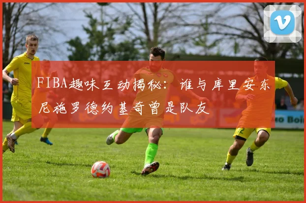 FIBA趣味互动揭秘：谁与库里安东尼施罗德约基奇曾是队友