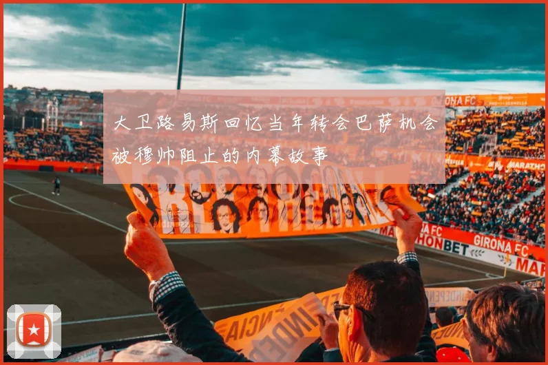 大卫路易斯回忆当年转会巴萨机会被穆帅阻止的内幕故事