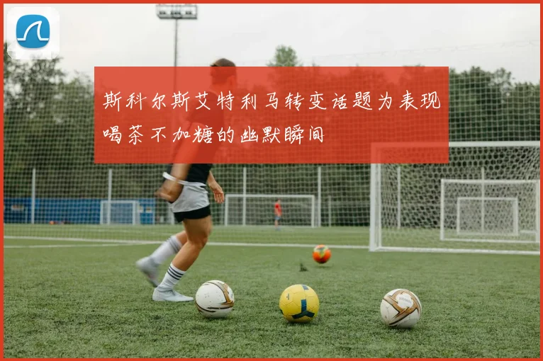 斯科尔斯艾特利马转变话题为表现喝茶不加糖的幽默瞬间