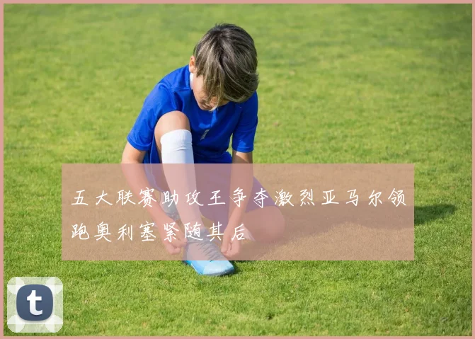 五大联赛助攻王争夺激烈亚马尔领跑奥利塞紧随其后