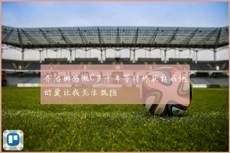 乔治娜感慨C罗十年等待终获钻戒他的爱让我无法抵挡