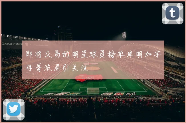 即将交易的明星球员榜单库明加字母哥浓眉引关注