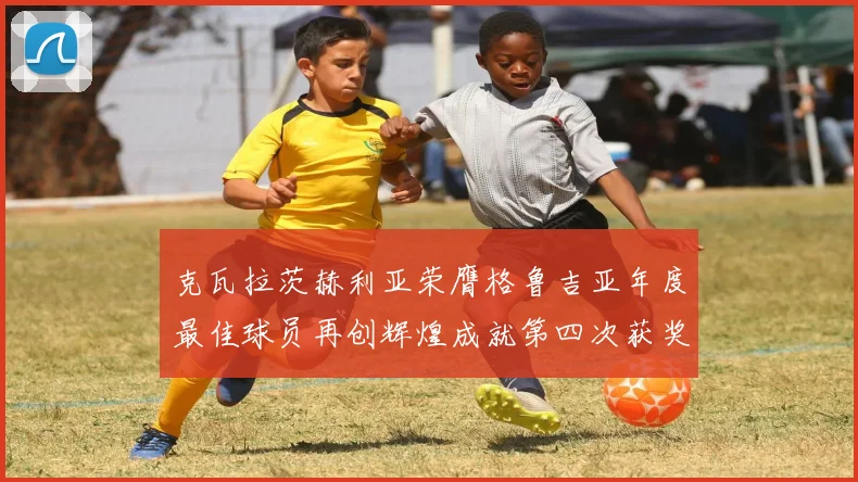 克瓦拉茨赫利亚荣膺格鲁吉亚年度最佳球员再创辉煌成就第四次获奖