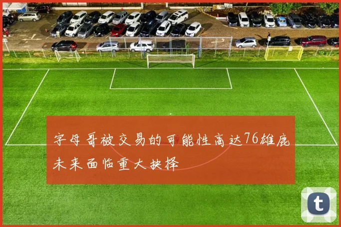 字母哥被交易的可能性高达76雄鹿未来面临重大抉择