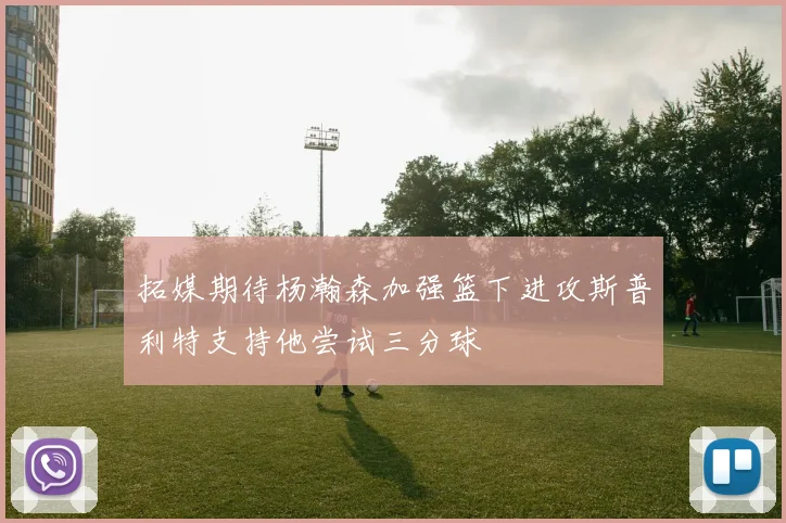 拓媒期待杨瀚森加强篮下进攻斯普利特支持他尝试三分球