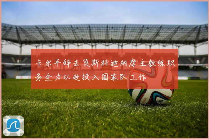 卡尔平辞去莫斯科迪纳摩主教练职务全力以赴投入国家队工作