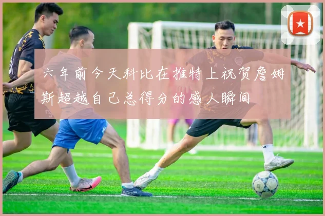 六年前今天科比在推特上祝贺詹姆斯超越自己总得分的感人瞬间