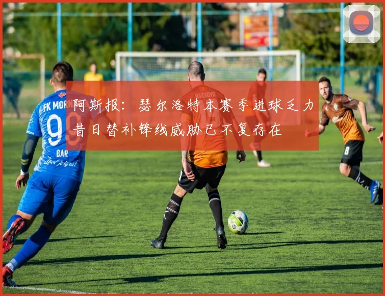 阿斯报：瑟尔洛特本赛季进球乏力昔日替补锋线威胁已不复存在