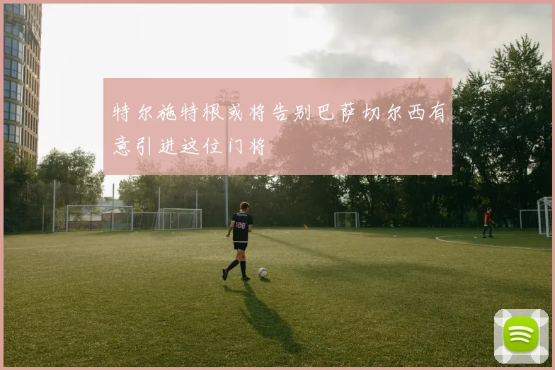 特尔施特根或将告别巴萨切尔西有意引进这位门将