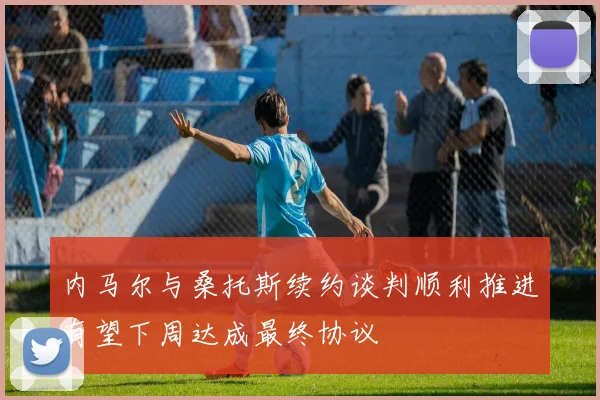 内马尔与桑托斯续约谈判顺利推进有望下周达成最终协议