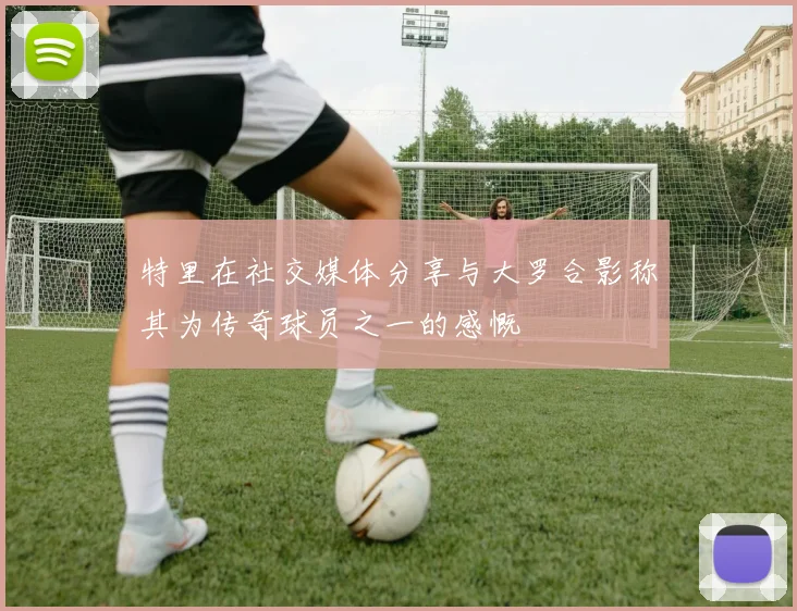 特里在社交媒体分享与大罗合影称其为传奇球员之一的感慨